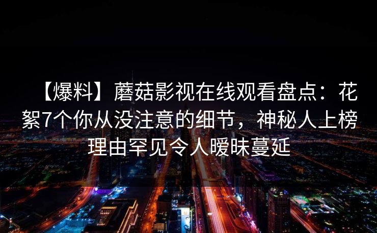 【爆料】蘑菇影视在线观看盘点:花絮7个你从没注意的细节,神秘人上榜理由罕见令人暧昧蔓延 【爆料】蘑菇影视在线观看盘点:花絮7个你从没注意的细节,神秘人上榜理由罕见令人暧昧蔓延