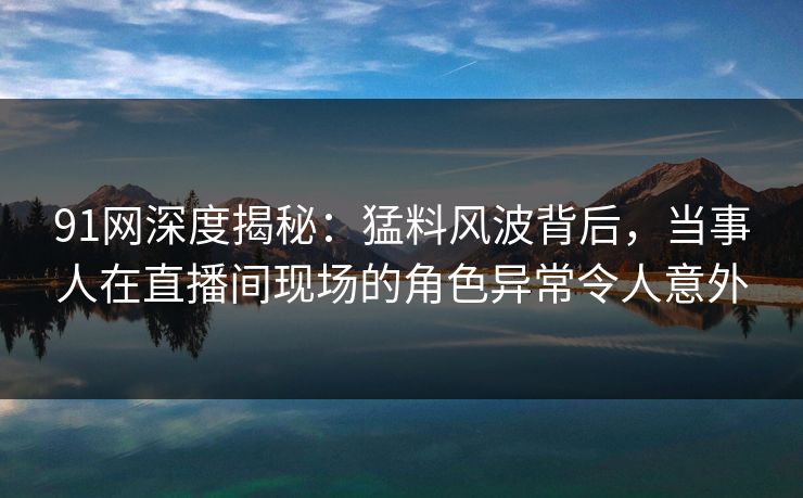 91网深度揭秘：猛料风波背后，当事人在直播间现场的角色异常令人意外