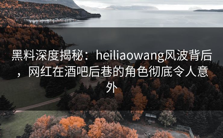 黑料深度揭秘：heiliaowang风波背后，网红在酒吧后巷的角色彻底令人意外