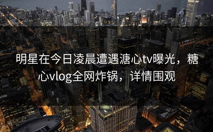 明星在今日凌晨遭遇溏心tv曝光，糖心vlog全网炸锅，详情围观