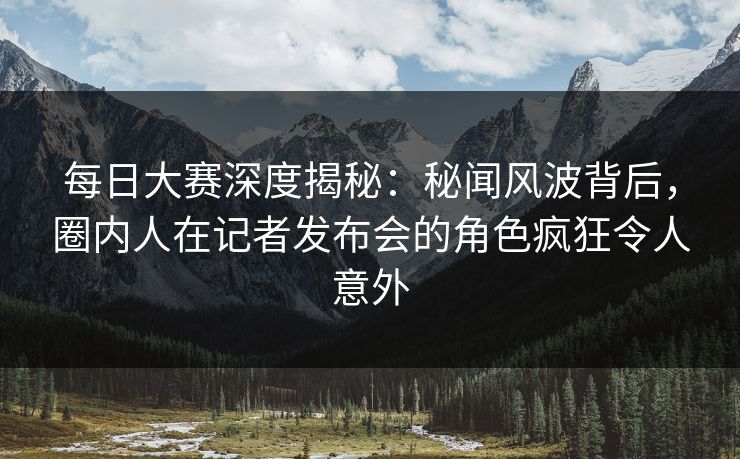 每日大赛深度揭秘：秘闻风波背后，圈内人在记者发布会的角色疯狂令人意外