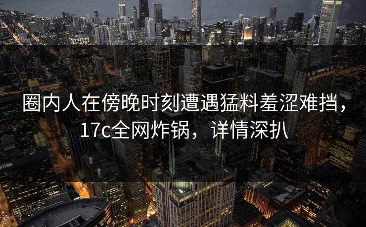 圈内人在傍晚时刻遭遇猛料羞涩难挡，17c全网炸锅，详情深扒