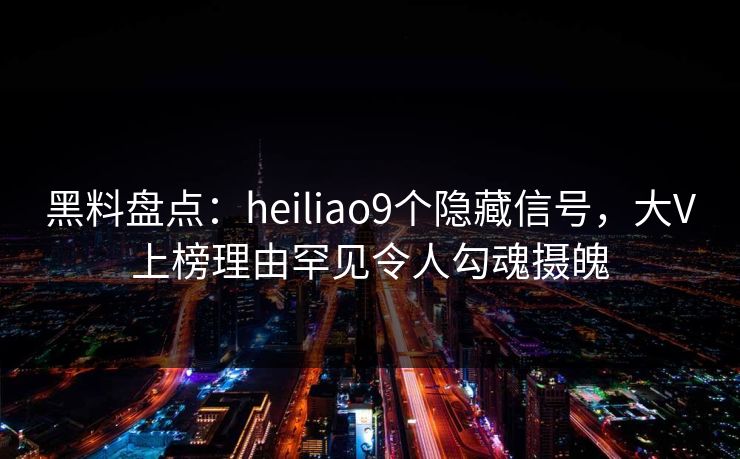 黑料盘点：heiliao9个隐藏信号，大V上榜理由罕见令人勾魂摄魄
