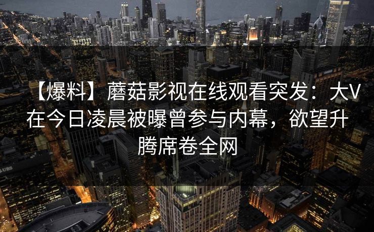 【爆料】蘑菇影视在线观看突发：大V在今日凌晨被曝曾参与内幕，欲望升腾席卷全网