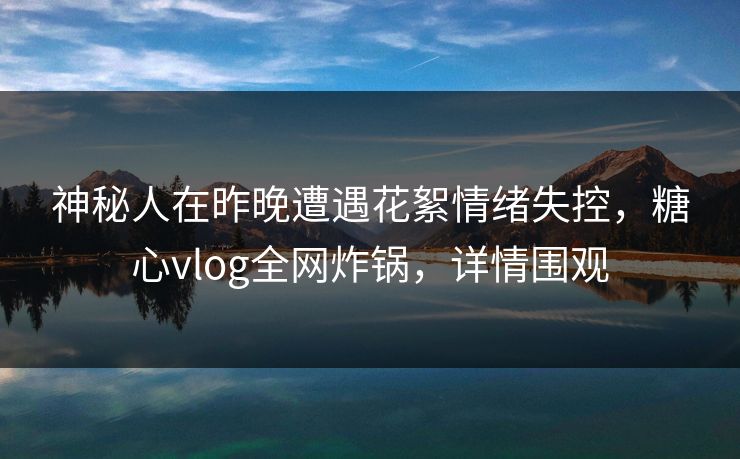 神秘人在昨晚遭遇花絮情绪失控,糖心vlog全网炸锅,详情围观 神秘人在昨晚遭遇花絮情绪失控,糖心vlog全网炸锅,详情围观
