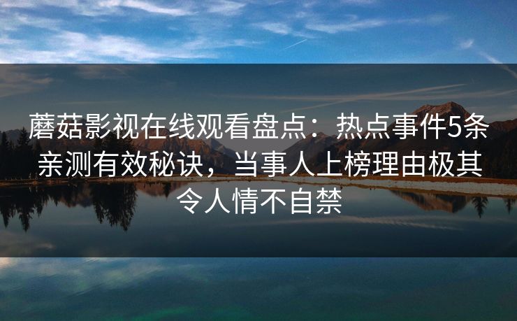 蘑菇影视在线观看盘点：热点事件5条亲测有效秘诀，当事人上榜理由极其令人情不自禁
