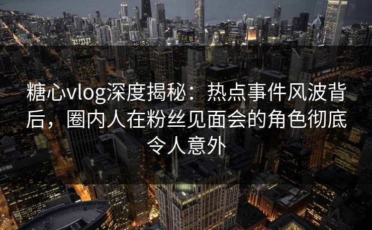 糖心vlog深度揭秘：热点事件风波背后，圈内人在粉丝见面会的角色彻底令人意外