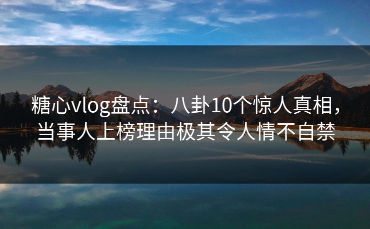 糖心vlog盘点：八卦10个惊人真相，当事人上榜理由极其令人情不自禁