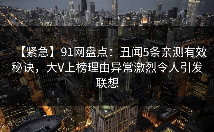 【紧急】91网盘点:丑闻5条亲测有效秘诀,大V上榜理由异常激烈令人引发联想 【紧急】91网盘点:丑闻5条亲测有效秘诀,大V上榜理由异常激烈令人引发联想