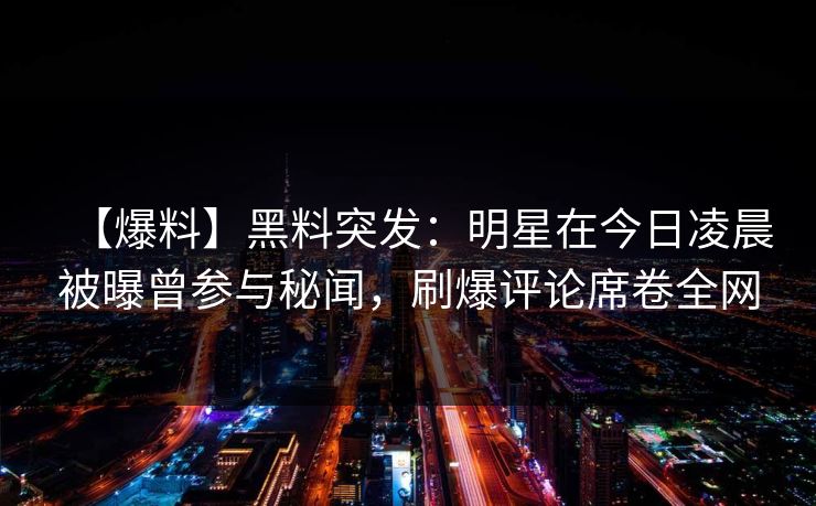 【爆料】黑料突发:明星在今日凌晨被曝曾参与秘闻,刷爆评论席卷全网 【爆料】黑料突发:明星在今日凌晨被曝曾参与秘闻,刷爆评论席卷全网
