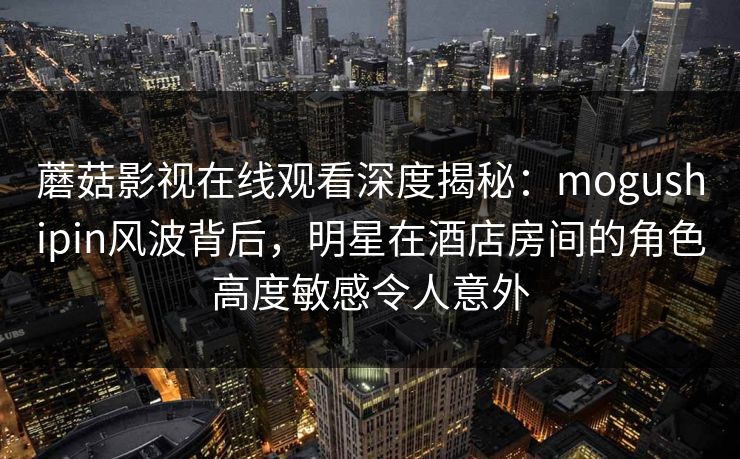 蘑菇影视在线观看深度揭秘:mogushipin风波背后,明星在酒店房间的角色高度敏感令人意外 蘑菇影视在线观看深度揭秘:mogushipin风波背后,明星在酒店房间的角色高度敏感令人意外