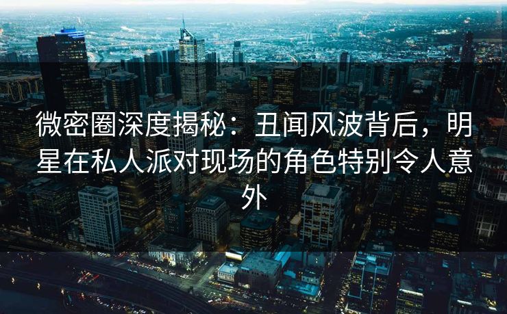 微密圈深度揭秘:丑闻风波背后,明星在私人派对现场的角色特别令人意外 微密圈深度揭秘:丑闻风波背后,明星在私人派对现场的角色特别令人意外
