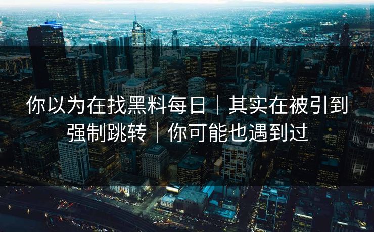 你以为在找黑料每日｜其实在被引到强制跳转｜你可能也遇到过