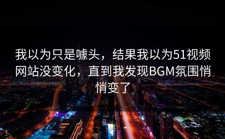 我以为只是噱头，结果我以为51视频网站没变化，直到我发现BGM氛围悄悄变了