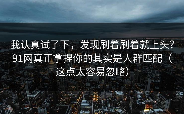 我认真试了下，发现刷着刷着就上头？91网真正拿捏你的其实是人群匹配（这点太容易忽略）