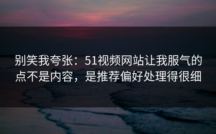 别笑我夸张：51视频网站让我服气的点不是内容，是推荐偏好处理得很细