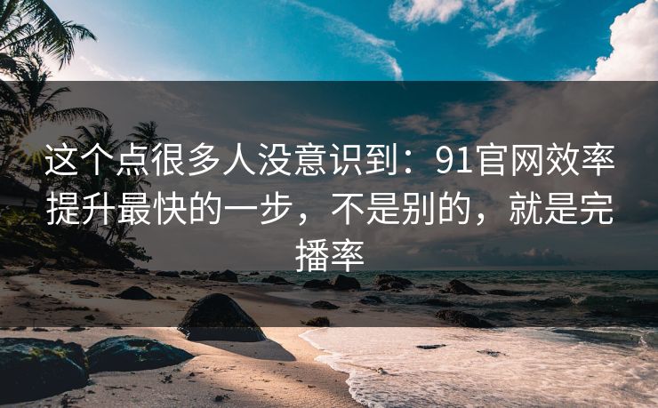 这个点很多人没意识到：91官网效率提升最快的一步，不是别的，就是完播率