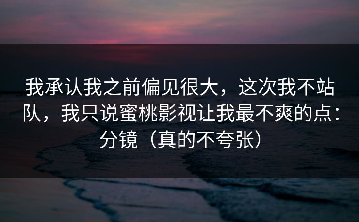 我承认我之前偏见很大，这次我不站队，我只说蜜桃影视让我最不爽的点：分镜（真的不夸张）