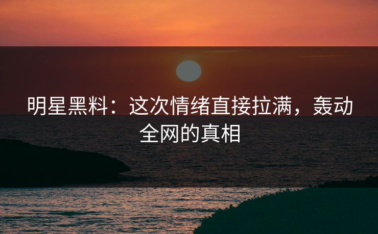 明星黑料：这次情绪直接拉满，轰动全网的真相