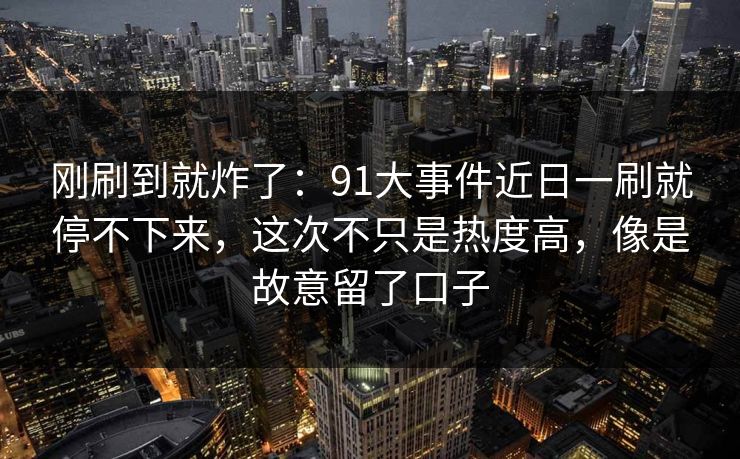 刚刷到就炸了：91大事件近日一刷就停不下来，这次不只是热度高，像是故意留了口子